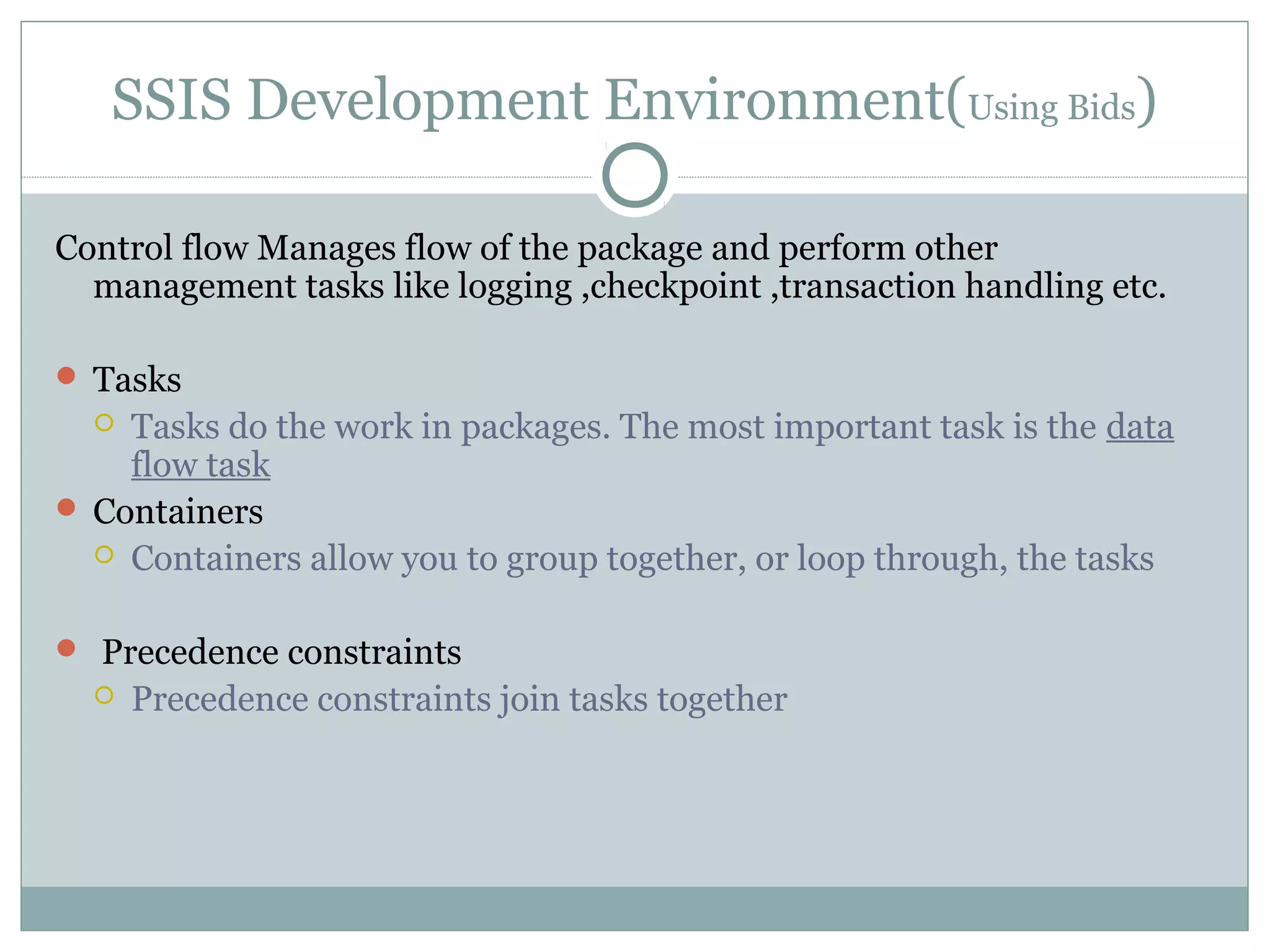 SSIS Development Environment(Using Bids)
Control flow Manages flow of the package and perform other
management tasks like logging ,checkpoint ,transaction handling etc.
 Tasks
 Tasks do the work in packages. The most important task is the data
flow task
 Containers
 Containers allow you to group together, or loop through, the tasks
 Precedence constraints
 Precedence constraints join tasks together
 