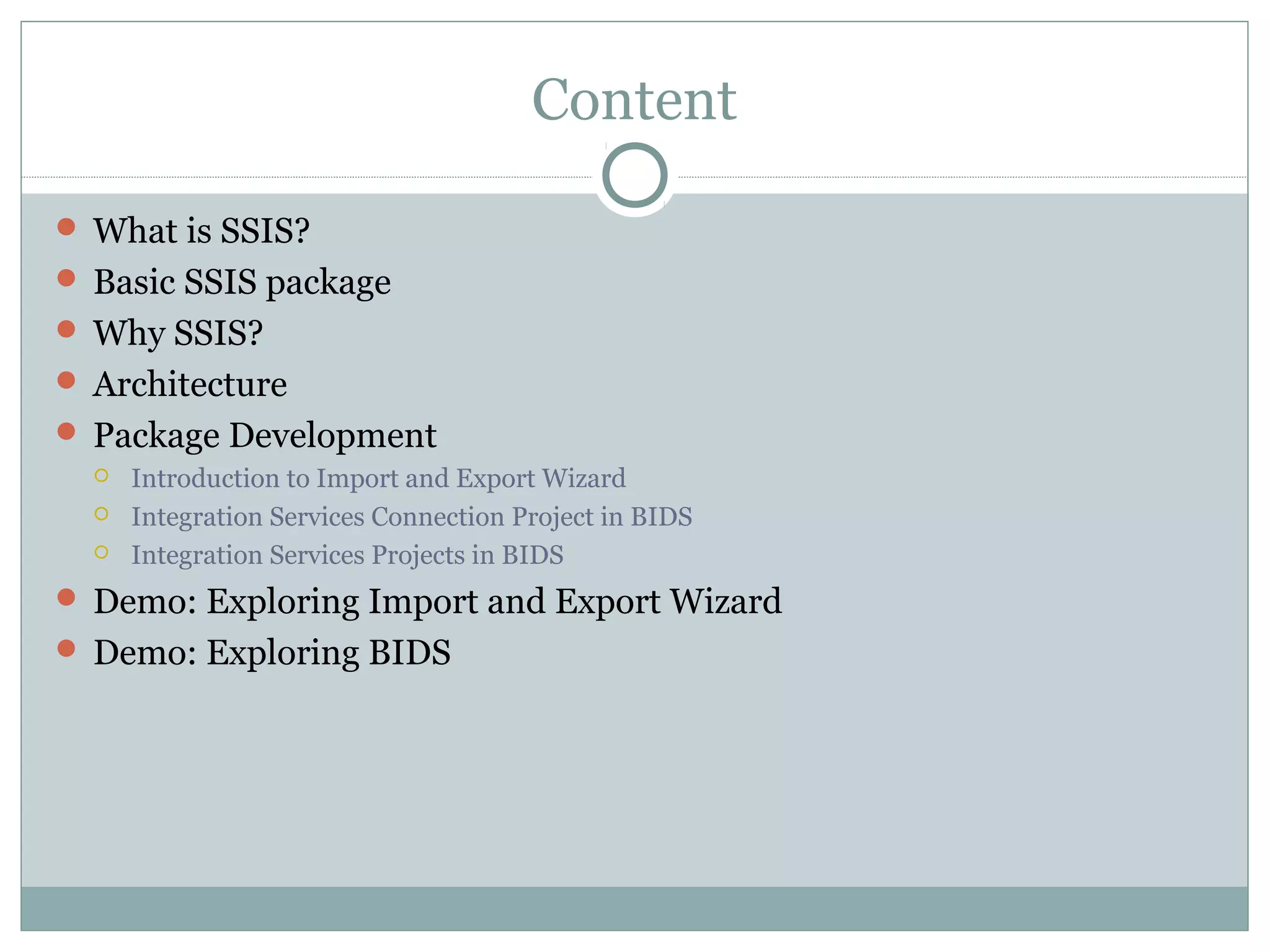 Content
 What is SSIS?
 Basic SSIS package
 Why SSIS?
 Architecture
 Package Development
 Introduction to Import and Export Wizard
 Integration Services Connection Project in BIDS
 Integration Services Projects in BIDS
 Demo: Exploring Import and Export Wizard
 Demo: Exploring BIDS
 