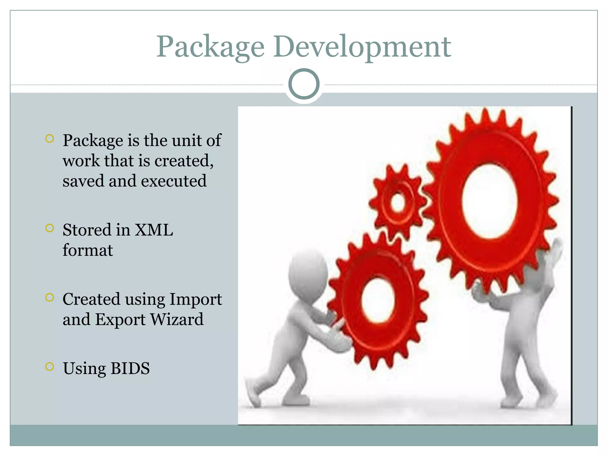 Package Development
 Package is the unit of
work that is created,
saved and executed
 Stored in XML
format
 Created using Import
and Export Wizard
 Using BIDS
 