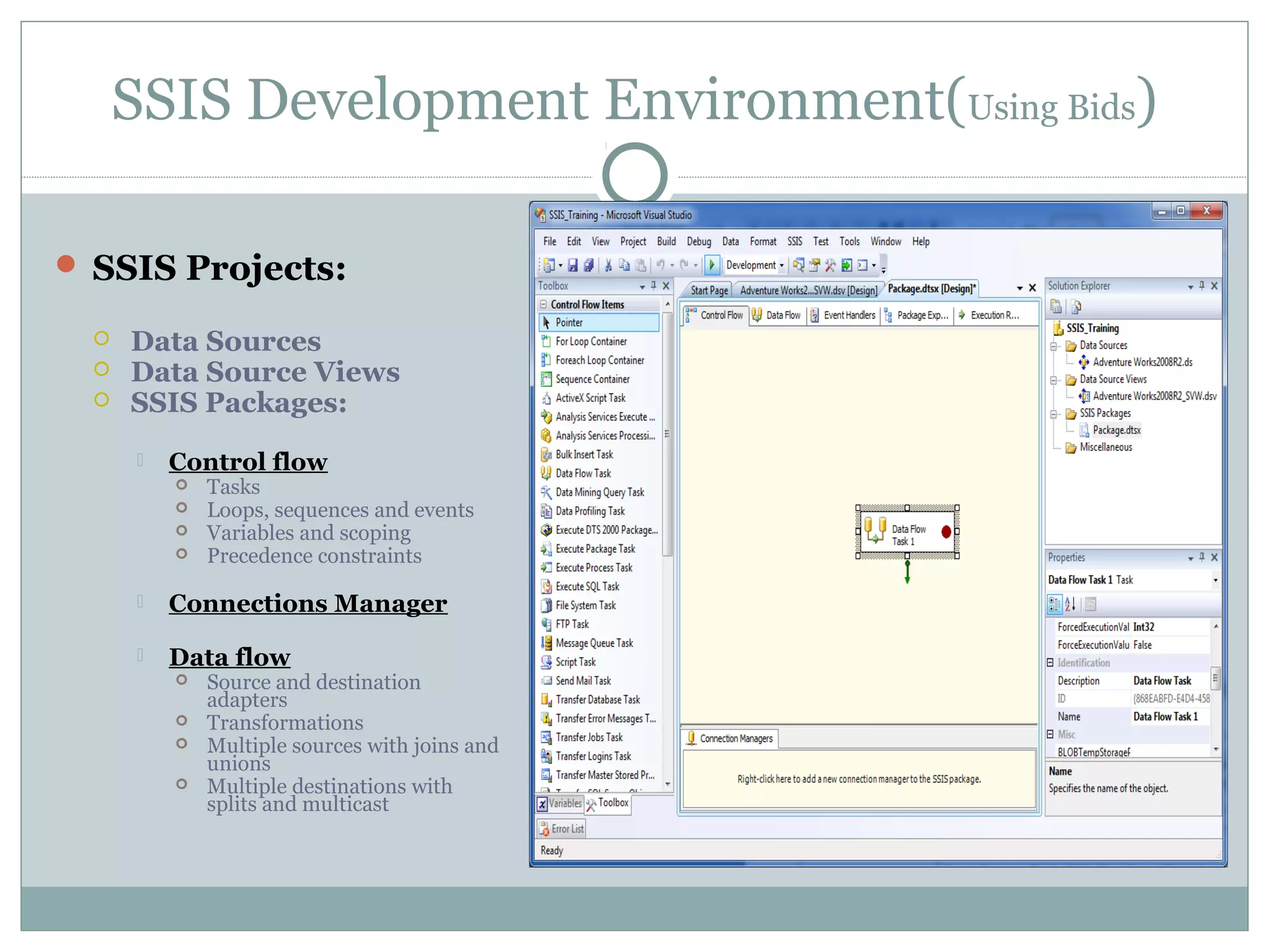 SSIS Development Environment(Using Bids)
 SSIS Projects:
 Data Sources
 Data Source Views
 SSIS Packages:
 Control flow
 Tasks
 Loops, sequences and events
 Variables and scoping
 Precedence constraints
 Connections Manager
 Data flow
 Source and destination
adapters
 Transformations
 Multiple sources with joins and
unions
 Multiple destinations with
splits and multicast
 