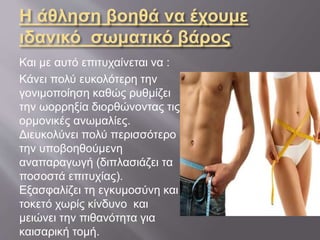 Η άθληση βοηθά να έχουμε
ιδανικό σωματικό βάρος
Και με αυτό επιτυχαίνεται να :
Κάνει πολύ ευκολότερη την
γονιμοποίηση καθώς ρυθμίζει
την ωορρηξία διορθώνοντας τις
ορμονικές ανωμαλίες.
Διευκολύνει πολύ περισσότερο
την υποβοηθούμενη
αναπαραγωγή (διπλασιάζει τα
ποσοστά επιτυχίας).
Εξασφαλίζει τη εγκυμοσύνη και
τοκετό χωρίς κίνδυνο και
μειώνει την πιθανότητα για
καισαρική τομή.
 