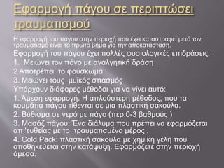 Εφαρμογή πάγου σε περιπτώσει
τραυματισμού
Η εφαρμογή του πάγου στην περιοχή που έχει καταστραφεί μετά τον
τραυματισμό είναι το πρώτο βήμα για την αποκατάσταση.
Εφαρμογή του πάγου έχει πολλές φυσιολογικές επιδράσεις:
1. Μειώνει τον πόνο με αναλγητική δράση
2 Αποτρέπει το φούσκωμα
3. Μειώνει τους μυϊκός σπασμός
Υπάρχουν διάφορες μέθοδοι για να γίνει αυτό:
1. Άμεση εφαρμογή. Η απλούστερη μέθοδος, που τα
κομμάτια πάγου τίθενται σε μια πλαστική σακούλα.
2. Βύθισμα σε νερό με πάγο (περ.0-3 βαθμούς )
3. Μασάζ πάγου: Ένα διάλυμα που πρέπει να εφαρμόζεται
απ 'ευθείας με το τραυματισμένο μέρος .
4. Cold Pack: πλαστική σακούλα με χημική γέλη που
αποθηκεύεται στην κατάψυξη. Εφαρμόζετε στην περιοχή
άμεσα.
 