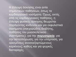 Η έλλειψη άσκησης είναι αιτία
σημαντικών παθήσεων, όπως τα
καρδιαγγειακά νοσήματα. Όμως, εκτός
από τις καρδιαγγειακές παθήσεις, η
έλλειψη φυσικής άσκησης θεωρείται
παράγοντας κινδύνου και για εκφυλιστικά
νοσήματα (σακχαρώδης διαβήτης,
παθήσεις του μυοσκελετικού
συστήματος), για την παχυσαρκία, για
την οστεοπόρωση, για την υπέρταση, για
ορισμένους ανοσοεξαρτώμενους
καρκίνους, καθώς και για ψυχικές
διαταραχές.
 