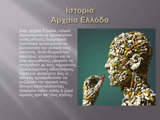 Στην αρχαία Ελλάδα, ειδικοί
περιγράφεται να προσφέρουν
στους αθλητές διατροφικά
συστατικά προκειμένου να
βελτιώσουν την φυσική τους
απόδοση. Αυτό θεωρούνταν
απολύτως απαραίτητο και οι
τότε προμηθευτές μπορούν να
συγκριθούν με τους σημερινούς
εξειδικευμένους αθλητίατρους.
Επιπλέον αναφέρετε πώς οι
αθλητές προσπαθούσαν να
αυξήσουν την φυσική τους
δύναμη καταναλώνοντας
διαφόρων ειδών κρέας ή ζωμό
αίματος πριν απ’ τους αγώνες.
 