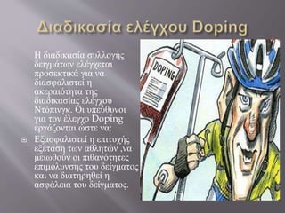 Η διαδικασία συλλογής
δειγμάτων ελέγχεται
προσεκτικά για να
διασφαλιστεί η
ακεραιότητα της
διαδικασίας ελέγχου
Ντόπινγκ. Οι υπεύθυνοι
για τον έλεγχο Doping
εργάζονται ώστε να:
 Εξασφαλιστεί η επιτυχής
εξέταση των αθλητών ,να
μειωθούν οι πιθανότητες
επιμόλυνσης του δείγματος
και να διατηρηθεί η
ασφάλεια του δείγματος.
 