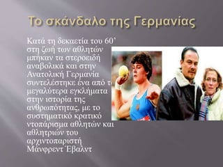 Κατά τη δεκαετία του 60’
στη ζωή των αθλητών
μπήκαν τα στεροειδή
αναβολικά και στην
Ανατολική Γερμανία
συντελέστηκε ένα από τα
μεγαλύτερα εγκλήματα
στην ιστορία της
ανθρωπότητας, με το
συστηματικό κρατικό
ντοπάρισμα αθλητών και
αθλητριών του
αρχιντοπαριστή
Μάνφρεντ Έβαλντ
 