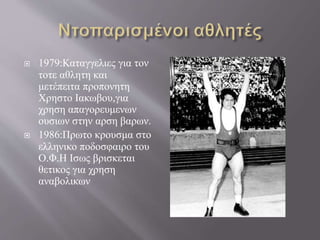  1979:Καταγγελιες για τον
τοτε αθλητη και
μετέπειτα προπονητη
Χρηστο Ιακωβου,για
χρηση απαγορευμενων
ουσιων στην αρση βαρων.
 1986:Πρωτο κρουσμα στο
ελληνικο ποδοσφαιρο του
Ο.Φ.Η Ισως βρισκεται
θετικος για χρηση
αναβολικων
 