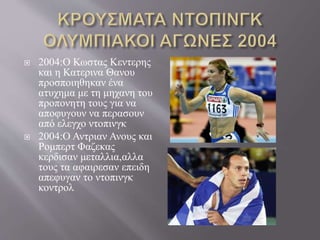  2004:Ο Κωστας Κεντερης
και η Κατερινα Θανου
προσποιηθηκαν ένα
ατυχημα με τη μηχανη του
προπονητη τους για να
αποφυγουν να περασουν
από ελεγχο ντοπινγκ
 2004:Ο Αντριαν Ανους και
Ρομπερτ Φαζεκας
κερδισαν μεταλλια,αλλα
τους τα αφαιρεσαν επειδη
απεφυγαν το ντοπινγκ
κοντρολ
 