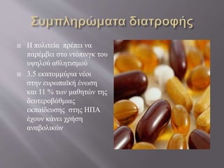  Η πολιτεία πρέπει να
παρέμβει στο ντόπινγκ του
υψηλού αθλητισμού
 3.5 εκατομμύρια νέοι
στην ευρωπαϊκή ένωση
και 11 % των μαθητών της
δευτεροβάθμιας
εκπαίδευσης στης ΗΠΑ
έχουν κάνει χρήση
αναβολικών
 