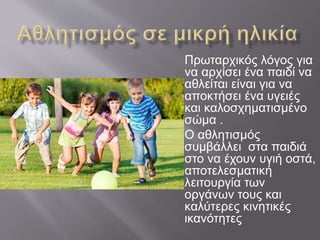 Πρωταρχικός λόγος για
να αρχίσει ένα παιδί να
αθλείται είναι για να
αποκτήσει ένα υγειές
και καλοσχηματισμένο
σώμα .
Ο αθλητισμός
συμβάλλει στα παιδιά
στο να έχουν υγιή οστά,
αποτελεσματική
λειτουργία των
οργάνων τους και
καλύτερες κινητικές
ικανότητες
 