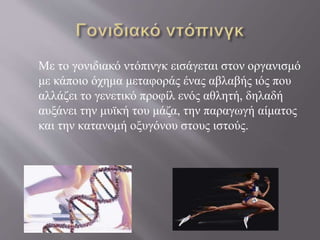 Με το γονιδιακό ντόπινγκ εισάγεται στον οργανισμό
με κάποιο όχημα μεταφοράς ένας αβλαβής ιός που
αλλάζει το γενετικό προφίλ ενός αθλητή, δηλαδή
αυξάνει την μυϊκή του μάζα, την παραγωγή αίματος
και την κατανομή οξυγόνου στους ιστούς.
 