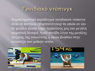 Χαρακτηριστικό παράδειγμα γονιδιακού ντόπινγκ
είναι τα ποντίκια σβαρτσενένγκερ τα οποία αν και
σε μεγάλη ηλικία είχαν τεράστιους μυς και μεγάλη
σωματική δύναμη. Αυτό συνέβη λόγω της μεγάλης
αύξησης της ινσουλίνης η οποία βοηθάει στην
ανάπτυξη των μυϊκών ιστών.
 