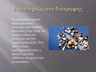 Η μακροχρόνια χρήση
συμπληρωμάτων
διατροφής έχει σοβαρές
επιπτώσεις στην υγεία του
ατόμου κυρίως στο
μυοκάρδιο και την
νεφρική λειτουργία. Ένα
από τα κύρια
συμπληρώματα είναι η
κρεατίνη η οποία
ευθύνεται για πολλά από
τα παραπάνω.
 