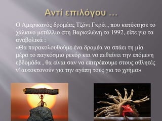 Ο Αμερικανός δρομέας Τζόνι Γκρέι , που κατέκτησε το
χάλκινο μετάλλιο στη Βαρκελώνη το 1992, είπε για τα
αναβολικά :
«Θα παρακολουθούμε ένα δρομέα να σπάει τη μία
μέρα το παγκόσμιο ρεκόρ και να πεθαίνει την επόμενη
εβδομάδα , θα είναι σαν να επιτρέπουμε στους αθλητές
ν' αυτοκτονούν για την αγάπη τους για το χρήμα»
 