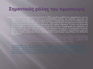 Σύμφωνα με έρευνα που πραγματοποιείται απο το 1982, ο μεγάλος αριθμός των υποχρεώσεων και των
καθηκόντων του προπονητή, απαιτεί μια πολυδιάστατη παιδεία, μια ιδιαίτερη ικανότητα και
διάθεση για προγραμματισμένη και σοβαρή δουλειά. Ο προπονητής, εκτός απο τα καθήκοντα που
ασκεί ως τεχνικός, υποδύεται και τον ρόλο του "σημαντικού άλλου".Οι ρόλοι αυτοί πηγάζουν απο
τις πολλές αρμοδιότητες που έχει ως επικεφαλής μιας ομάδας ανθρώπων. Ο ρόλος του προπονητή
είναι πολυδιάστατος και η φιλοσοφία του, τα πιστεύω του και η συμπεριφορά του, επηρεάζουν σε
μεγάλο βαθμό τον τρόπο ζωής των ατόμων που καθοδηγεί και ηγείται. Ο προπονητής θα πρέπει
να βρεί την κατάλληλη ¨συνταγή¨ έτσι ώστε να παρακινεί τα παιδιά να διασκεδάζουν μέσα απο
αυτό που κάνουν μετατοπίζοντας το επίκεντρο απο το αποτέλεσμα της μάθησης στη διαδικασία
της μάθησης.
Δεν υπάρχει μεγάλη διαφορά μεταξύ δασκάλου και προπονητή. Και οι δύο πρέπει να προετοιμάσουν
κάποιους ανθρώπους, να τους παροτρύνουν και να τους δραστηριοποιήσουν. Ο προπονητής
σύμφωνα με τον ρόλο του δασκάλου, πρέπει να διαδάξει στους αθλητές τα μυστικά του
αθλήματος, τους τρόπους αθλητικής συμπεριφοράς, τις μεθόδους επικοινωνίας.
Ο προπονητής πέρα απο την ιδιότητα του δασκάλου, πρέπει να είναι και καλός ψυχολόγος. Η
κατανόηση της προσωπικότητας του κάθε αθλητή, ο επηρεασμός της συμπεριφοράς του, η
δυνατότητα αποτελεσματικής επικοινωνίας και η γνώση του εσωτερικού κόσμου των αθλητών
απαιτούν την άμεση χρήση και βοήθεια των ψυχολογικών δεξιοτήτων του προπονητή που θα τον
οδηγήσει στην καλύτερη συνεργασία και στη βελτίωση της ατομικής και ομαδικής απόδοσης.
 