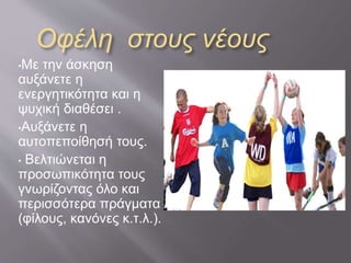Οφέλη στους νέους
•Με την άσκηση
αυξάνετε η
ενεργητικότητα και η
ψυχική διαθέσει .
•Αυξάνετε η
αυτοπεποίθησή τους.
• Βελτιώνεται η
προσωπικότητα τους
γνωρίζοντας όλο και
περισσότερα πράγματα
(φίλους, κανόνες κ.τ.λ.).
 