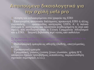 1. Αίτηση του ενδιαφερόμενου στα γραφεία της ΕΠΟ
2. Επικυρωμένη φωτοτυπία διπλώματος προπονητή ΕΠΟ ή άλλης
ευρωπαϊκής ομοσπονδίας κατηγορίας UEFA Α΄ ή παλαιό
δίπλωμα Α΄ κατηγορίας και ταυτότητα αναθεωρημένη σε ισχύ από
σχολές που συνδιοργάνωσαν η Γενική Γραμματεία Αθλητισμού
και η ΕΠΟ. 3. Ιατρική βεβαίωση περί υγείας από παθολόγο
Σε περίπτωση υποβολής υπεράριθμων αιτήσεων θα τηρηθούν τα
εξής κριτήρια επιλογής για τη συμμετοχή στη σχολή:
1. Ποδοσφαιρική εμπειρία ως αθλητής (διεθνής, επαγγελματίας,
κ.τ.λ.)
2. Προπονητική εμπειρία
3. Γραμματικές γνώσεις (γνώση ξένων γλωσσών, χρήση Η/Υ,
απόφοιτοι σχολών τριτοβάθμιας εκπαίδευσης, παρακολούθηση
σχετικών σεμιναρίων, κ.τ.λ.).
 