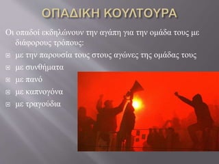 Οι οπαδοί εκδηλώνουν την αγάπη για την ομάδα τους με
διάφορους τρόπους:
 με την παρουσία τους στους αγώνες της ομάδας τους
 με συνθήματα
 με πανό
 με καπνογόνα
 με τραγούδια
 