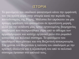 Το φαινόμενο του οπαδικού φανατισμού κάνει την εμφάνισή
του για πρώτη φορά στην ιστορία κατά την περίοδο της
παντοδυναμίας της Ρώμης. Μάλιστα δεν επρόκειτο για μία
πρώιμη εμφάνιση του φαινομένου σε πρωτόγονη μορφή,
αλλά για την ανάδυση μίας άρτια οργανωμένης βιομηχανίας
οπαδισμού που συγκροτήθηκε γύρω από το άθλημα των
αρματοδρομιών και κατείχε οργανικό ρόλο στο ρωμαϊκό
κοινωνικό και πολιτικό σύστημα. Το φαινόμενο του
οπαδισμού συνεχίστηκε και στη Βυζαντινή αυτοκρατορία.
Στα χρόνια του Βυζαντίου η ταύτιση του οπαδισμού με την
κρατική ιδεολογία και η αξιοποίησή του από το πολιτικό
σύστημα έφτασαν στο απόγειό τους.
 