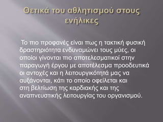Το πιο προφανές είναι πως η τακτική φυσική
δραστηριότητα ενδυναμώνει τους μύες, οι
οποίοι γίνονται πιο αποτελεσματικοί στην
παραγωγή έργου με αποτέλεσμα προοδευτικά
οι αντοχές και η λειτουργικότητά μας να
αυξάνονται, κάτι το οποίο οφείλεται και
στη βελτίωση της καρδιακής και της
αναπνευστικής λειτουργίας του οργανισμού.
 