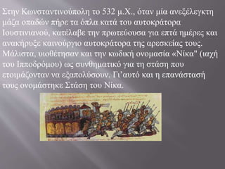Στην Κωνσταντινούπολη το 532 μ.X., όταν μία ανεξέλεγκτη
μάζα οπαδών πήρε τα όπλα κατά του αυτοκράτορα
Ιουστινιανού, κατέλαβε την πρωτεύουσα για επτά ημέρες και
ανακήρυξε καινούργιο αυτοκράτορα της αρεσκείας τους.
Μάλιστα, υιοθέτησαν και την κωδική ονομασία «Νίκα" (ιαχή
του Ιπποδρόμου) ως συνθηματικό για τη στάση που
ετοιμάζονταν να εξαπολύσουν. Γι’αυτό και η επανάστασή
τους ονομάστηκε Στάση του Νίκα.
 