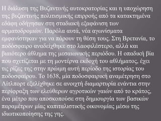 H διάλυση της Bυζαντινής αυτοκρατορίας και η υποχώρηση
της βυζαντινής πολιτισμικής επιρροής από τα κατακτημένα
εδάφη οδήγησαν στη σταδιακή εξαφάνιση των
αρματοδρομιών. Παρόλα αυτά, νέα αγωνίσματα
εμφανίστηκαν για να πάρουν τη θέση τους. Στη Bρετανία, το
ποδόσφαιρο αναδείχθηκε στο λαοφιλέστερο, αλλά και
βιαιότερο άθλημα της μεσαιωνικής περιόδου. H οπαδική βία
που σχετίζεται με τη μοντέρνα εκδοχή του αθλήματος, έχει
τις ρίζες της στην πρώιμη αυτή περίοδο της ιστορίας του
ποδοσφαίρου. Το 1638, μία ποδοσφαιρική αναμέτρηση στο
Λίτλπορτ εξελίχθηκε σε ανοιχτή διαμαρτυρία ενάντια στην
περίφραξη των ελεύθερων αγροτικών γαιών από το κράτος,
ένα μέτρο που αποσκοπούσε στη δημιουργία των βασικών
παραμέτρων μίας καπιταλιστικής οικονομίας μέσω της
ιδιωτικοποίησης της γης.
 