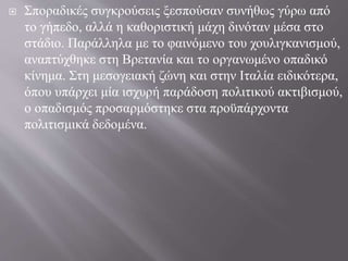  Σποραδικές συγκρούσεις ξεσπούσαν συνήθως γύρω από
το γήπεδο, αλλά η καθοριστική μάχη δινόταν μέσα στο
στάδιο. Παράλληλα με το φαινόμενο του χουλιγκανισμού,
αναπτύχθηκε στη Βρετανία και το οργανωμένο οπαδικό
κίνημα. Στη μεσογειακή ζώνη και στην Ιταλία ειδικότερα,
όπου υπάρχει μία ισχυρή παράδοση πολιτικού ακτιβισμού,
ο οπαδισμός προσαρμόστηκε στα προϋπάρχοντα
πολιτισμικά δεδομένα.
 