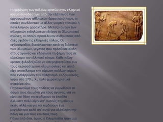 Η εμφάνιση των πόλεων-κρατών στον ελληνικό
κόσμο συνοδεύτηκε από την εξάπλωση των
οργανωμένων αθλητικών δραστηριοτήτων, οι
οποίες συνδέονταν με άλλες γιορτές τοπικού ή
πανελλήνιου χαρακτήρα. Μεταξύ αυτών των
αθλητικών εκδηλώσεων εξείχαν οι Ολυμπιακοί
αγώνες, οι οποίοι προσέλκυαν ανθρώπους από
όλες σχεδόν τις ελληνικές πόλεις. Οι
εχθροπραξίες διακόπτονταν κατά τη διάρκεια
των Ολυμπίων, γεγονός που πρόσθεσε αίγλη
στους αγώνες και εδραίωσε τη φήμη τους σε
ολόκληρο τον ελληνικό κόσμο. Κάθε πόλη-
κράτος φιλοδοξούσε να υπερηφανεύεται για
τους περισσότερους ολυμπιονίκες και αυτό
είχε αποτέλεσμα την κύρωση πολλών νόμων
που ενθάρρυναν τον αθλητισμό. Ο Λουκιανός,
γύρω στο 170 μ.Χ., πολύ χαρακτηριστικά
αναφέρει ότι:
Παρακινούμε τους πολίτες να γυμνάζουν το
σώμα τους όχι μόνο για τους αγώνες, για να
είναι σε θέση να κερδίσουν τα έπαθλα -
άλλωστε πολύ λίγοι απ' αυτούς πηγαίνουν
εκεί-, αλλά και για να κερδίσουν ένα
μεγαλύτερο καλό απ' αυτό για ολόκληρη την
πόλη και για τους εαυτούς τους.
Πάνω από όλα, όμως, η Ολυμπιάδα ήταν μια
 