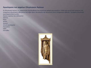 Αγωνίσματα των αρχαίων Ολυμπιακών Αγώνων
Οι Ολυμπιακοί Αγώνες της Αρχαιότητας περιλάμβαναν ένα σημαντικό αριθμό αγωνισμάτων. Πολλά από αυτά είναι πρόγονοι των
σύγχρονων ολυμπιακών αθλημάτων και είχαν όρους και κανόνες όχι άγνωστους στους σύγχρονους αθλητές. Τα αρχαία ολυμπιακά
αγωνίσματα ήταν τα εξής:
Αγώνες κηρύκων και σαλπιγκτών
Ακόντιο
Άλμα
Δίσκος
Δρόμος
Ιππικά αγωνίσματα
Παγκράτιο
Πάλη
Πένταθλο
 