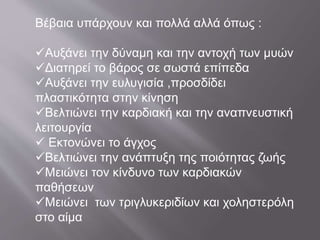 Βέβαια υπάρχουν και πολλά αλλά όπως :
Αυξάνει την δύναμη και την αντοχή των μυών
Διατηρεί το βάρος σε σωστά επίπεδα
Αυξάνει την ευλυγισία ,προσδίδει
πλαστικότητα στην κίνηση
Βελτιώνει την καρδιακή και την αναπνευστική
λειτουργία
 Εκτονώνει το άγχος
Βελτιώνει την ανάπτυξη της ποιότητας ζωής
Μειώνει τον κίνδυνο των καρδιακών
παθήσεων
Μειώνει των τριγλυκεριδίων και χοληστερόλη
στο αίμα
 
