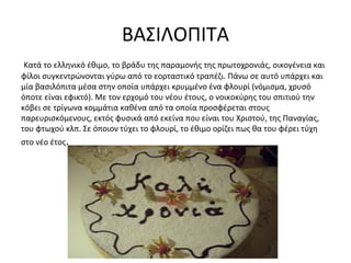 ΒΑΣΙΛΟΠΙΤΑ
Κατά το ελληνικό έθιμο, το βράδυ της παραμονής της πρωτοχρονιάς, οικογένεια και
φίλοι συγκεντρώνονται γύρω από το εορταστικό τραπέζι. Πάνω σε αυτό υπάρχει και
μία βασιλόπιτα μέσα στην οποία υπάρχει κρυμμένο ένα φλουρί (νόμισμα, χρυσό
όποτε είναι εφικτό). Με τον ερχομό του νέου έτους, ο νοικοκύρης του σπιτιού την
κόβει σε τρίγωνα κομμάτια καθένα από τα οποία προσφέρεται στους
παρευρισκόμενους, εκτός φυσικά από εκείνα που είναι του Χριστού, της Παναγίας,
του φτωχού κλπ. Σε όποιον τύχει το φλουρί, το έθιμο ορίζει πως θα του φέρει τύχη
στο νέο έτος.
 