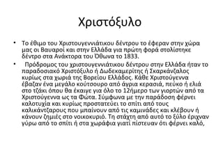 Χριστόξυλο
• Το έθιμο του Χριστουγεννιάτικου δέντρου το έφεραν στην χώρα
μας οι Βαυαροί και στην Ελλάδα για πρώτη φορά στολίστηκε
δέντρο στα Ανάκτορα του Όθωνα το 1833.
• Πρόδρομος του χριστουγεννιάτικου δέντρου στην Ελλάδα ήταν το
παραδοσιακό Χριστόξυλο ή Δωδεκαμερίτης ή Σκαρκάνζαλος
κυρίως στα χωριά της Βορείου Ελλάδος. Κάθε Χριστούγεννα
έβαζαν ένα μεγάλο κούτσουρο από άγρια κερασιά, πεύκο ή ελιά
στο τζάκι όπου θα έκαιγε για όλο το 12ήμερο των γιορτών από τα
Χριστούγεννα ως τα Φώτα. Σύμφωνα με την παράδοση φέρνει
καλοτυχία και κυρίως προστατεύει το σπίτι από τους
καλικάντζαρους που μπαίνουν από τις καμινάδες και κλέβουν ή
κάνουν ζημιές στο νοικοκυριό. Τη στάχτη από αυτό το ξύλο έριχναν
γύρω από το σπίτι ή στα χωράφια γιατί πίστευαν ότι φέρνει καλό,
 