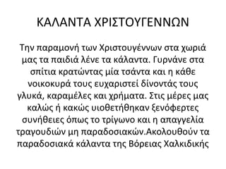 ΚΑΛΑΝΤΑ ΧΡΙΣΤΟΥΓΕΝΝΩΝ
Την παραμονή των Χριστουγέννων στα χωριά
μας τα παιδιά λένε τα κάλαντα. Γυρνάνε στα
σπίτια κρατώντας μία τσάντα και η κάθε
νοικοκυρά τους ευχαριστεί δίνοντάς τους
γλυκά, καραμέλες και χρήματα. Στις μέρες μας
καλώς ή κακώς υιοθετήθηκαν ξενόφερτες
συνήθειες όπως το τρίγωνο και η απαγγελία
τραγουδιών μη παραδοσιακών.Ακολουθούν τα
παραδοσιακά κάλαντα της Βόρειας Χαλκιδικής
 