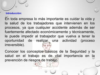 En toda empresa lo más importante es cuidar la vida y
la salud de los trabajadores que intervienen en los
procesos, ya que cualquier accidente además de ser
fuertemente afectado económicamente y técnicamente,
le puede impedir al trabajador que vuelva a tener la
oportunidad de realizar una actividad (proceso
irreversible).
Conocer los conceptos básicos de la Seguridad y la
salud en el trabajo es de vital importancia en la
prevención de riesgos de trabajo.
Introducción:
 