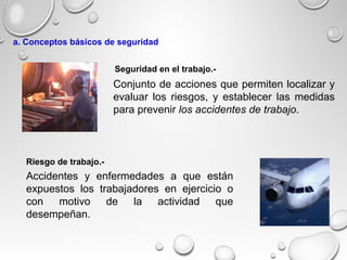 Accidentes y enfermedades a que están
expuestos los trabajadores en ejercicio o
con motivo de la actividad que
desempeñan.
Conjunto de acciones que permiten localizar y
evaluar los riesgos, y establecer las medidas
para prevenir los accidentes de trabajo.
Riesgo de trabajo.-
Seguridad en el trabajo.-
a. Conceptos básicos de seguridad
 