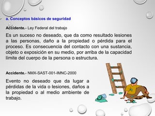 Es un suceso no deseado, que da como resultado lesiones
a las personas, daño a la propiedad o pérdida para el
proceso. Es consecuencia del contacto con una sustancia,
objeto o exposición en su medio, por arriba de la capacidad
límite del cuerpo de la persona o estructura.
Evento no deseado que da lugar a
pérdidas de la vida o lesiones, daños a
la propiedad o al medio ambiente de
trabajo.
Accidente.- NMX-SAST-001-IMNC-2000
Accidente.- Ley Federal del trabajo
a. Conceptos básicos de seguridad
 