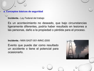 Es un acontecimiento no deseado, que bajo circunstancias
ligeramente diferentes, podría haber resultado en lesiones a
las personas, daño a la propiedad o pérdida para el proceso.
Evento que puede dar como resultado
un accidente o tiene el potencial para
ocasionarlo.
Incidente.- NMX-SAST-001-IMNC-2000
Incidente.- Ley Federal del trabajo
a. Conceptos básicos de seguridad
 