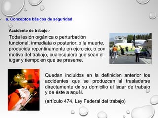 Toda lesión orgánica o perturbación
funcional, inmediata o posterior, o la muerte,
producida repentinamente en ejercicio, o con
motivo del trabajo, cualesquiera que sean el
lugar y tiempo en que se presente.
Quedan incluidos en la definición anterior los
accidentes que se produzcan al trasladarse
directamente de su domicilio al lugar de trabajo
y de éste a aquél.
(artículo 474, Ley Federal del trabajo)
Accidente de trabajo.-
a. Conceptos básicos de seguridad
 