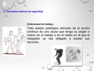 Todo estado patológico derivado de la acción
continua de una causa que tenga su origen o
motivo en el trabajo o en el medio en el que el
trabajador se vea obligado a prestar sus
servicios.
Enfermedad de trabajo.-
a. Conceptos básicos de seguridad
 