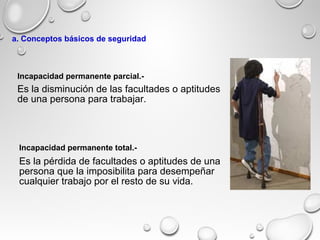 Es la disminución de las facultades o aptitudes
de una persona para trabajar.
Es la pérdida de facultades o aptitudes de una
persona que la imposibilita para desempeñar
cualquier trabajo por el resto de su vida.
Incapacidad permanente parcial.-
Incapacidad permanente total.-
a. Conceptos básicos de seguridad
 