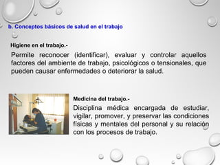 Disciplina médica encargada de estudiar,
vigilar, promover, y preservar las condiciones
físicas y mentales del personal y su relación
con los procesos de trabajo.
Higiene en el trabajo.-
Medicina del trabajo.-
b. Conceptos básicos de salud en el trabajo
Permite reconocer (identificar), evaluar y controlar aquellos
factores del ambiente de trabajo, psicológicos o tensionales, que
pueden causar enfermedades o deteriorar la salud.
 