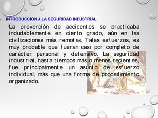 44
La pr evención de accident es se pr act icaba
indudablement e en cier t o gr ado, aún en las
civilizaciones más r emot as. Tales esf uer zos, es
muy pr obable que f uer an casi por complet o de
car áct er per sonal y def ensivo. La segur idad
indust r ial, hast a t iempos más o menos r ecient es,
f ue pr incipalment e un asunt o de esf uer zo
individual, más que una f or ma de pr ocedimient o
or ganizado.
INTRODUCCION A LA SEGURIDAD INDUSTRIAL
 