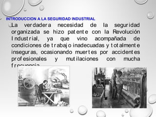 La ver dader a necesidad de la segur idad
or ganizada se hizo pat ent e con la Revolución
I ndust r ial, ya que vino acompañada de
condiciones de t r abaj o inadecuadas y t ot alment e
insegur as, ocasionando muer t es por accident es
pr of esionales y mut ilaciones con mucha
f r ecuencia.
INTRODUCCION A LA SEGURIDAD INDUSTRIAL
 
