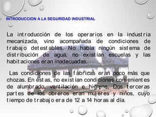 Las condiciones de las f ábr icas er an poco más que
chozas. En ést as, no exist ían condiciones convenient es
de alumbr ado, vent ilación e higiene. Dos t er cer as
par t es de los obr er os er an muj er es y niños, cuyo
t iempo de t r abaj o er a de 12 a 14 hor as al día.
La int r oducción de los oper ar ios en la indust r ia
mecanizada, vino acompañada de condiciones de
t r abaj o det est ables. No había ningún sist ema de
dist r ibución de agua, no exist ían escuelas y las
habit aciones eran inadecuadas.
INTRODUCCION A LA SEGURIDAD INDUSTRIAL
 