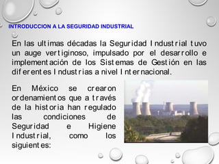 En las ult imas décadas la Segur idad I ndust rial t uvo
un auge ver t iginoso, impulsado por el desar r ollo e
implement ación de los Sist emas de Gest ión en las
dif er ent es I ndust r ias a nivel I nt er nacional.
En México se cr ear on
or denamient os que a t r avés
de la hist or ia han r egulado
las condiciones de
Segur idad e Higiene
I ndust r ial, como los
siguient es:
INTRODUCCION A LA SEGURIDAD INDUSTRIAL
 