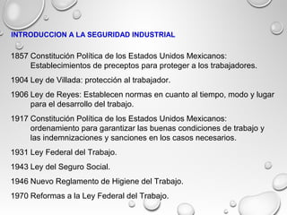 1857 Constitución Política de los Estados Unidos Mexicanos:
Establecimientos de preceptos para proteger a los trabajadores.
1904 Ley de Villada: protección al trabajador.
1906 Ley de Reyes: Establecen normas en cuanto al tiempo, modo y lugar
para el desarrollo del trabajo.
1917 Constitución Política de los Estados Unidos Mexicanos:
ordenamiento para garantizar las buenas condiciones de trabajo y
las indemnizaciones y sanciones en los casos necesarios.
1931 Ley Federal del Trabajo.
1943 Ley del Seguro Social.
1946 Nuevo Reglamento de Higiene del Trabajo.
1970 Reformas a la Ley Federal del Trabajo.
INTRODUCCION A LA SEGURIDAD INDUSTRIAL
 