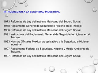 1973 Reformas de Ley del Instituto Mexicano del Seguro Social.
1978 Reglamento General de Seguridad e Higiene en el Trabajo.
1986 Reformas de Ley del Instituto Mexicano del Seguro Social.
1991 Instructivos del Reglamento General de Seguridad e higiene en el
Trabajo.
1993 Normas Oficiales Mexicanas aplicables a la Seguridad e Higiene
industrial.
1997 Reglamento Federal de Seguridad, Higiene y Medio Ambiente de
Trabajo.
1997 Reformas de Ley del Instituto Mexicano del Seguro Social.
INTRODUCCION A LA SEGURIDAD INDUSTRIAL
 