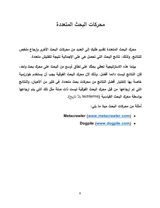 8
‫المتعددة‬ ‫البحث‬ ‫محركات‬
‫ملخص‬ ‫رجاع‬‫ا‬‫و‬ ‫ى‬‫األخر‬ ‫البحث‬ ‫محركات‬ ‫من‬ ‫العديد‬ ‫إلى‬ ‫طلبك‬ ‫تقديم‬ ‫المتعددة‬ ‫البحث‬ ‫محرك‬
.‫متعددة‬ ‫لتفتيش‬ ‫نتيجة‬ ‫اإلجمالية‬ ‫على‬ ‫هي‬ ‫تحصل‬ ‫التي‬ ‫البحث‬ ‫نتائج‬ ،‫ولذلك‬ .‫للنتائج‬
،‫احد‬‫و‬ ‫بحث‬ ‫محرك‬ ‫على‬ ‫البحث‬ ‫من‬ ‫أوسع‬ ‫نطاق‬ ‫على‬ ‫بحثك‬ ‫تعطي‬ ‫اتيجية‬‫ر‬‫االست‬ ‫هذه‬ ‫بينما‬
‫ارزمية‬‫و‬‫خ‬ ‫يستخدم‬ ‫أن‬ ‫يجب‬ ‫الفوقية‬ ‫البحث‬ ‫محرك‬ ‫ألن‬ ‫وذلك‬ .‫أفضل‬ ‫دائما‬ ‫ليست‬ ‫النتائج‬ ‫فإن‬
‫النتائج‬‫و‬ ،‫األحيان‬ ‫من‬ ‫كثير‬ ‫في‬ .‫متعددة‬ ‫بحث‬ ‫محركات‬ ‫من‬ ‫النتائج‬ ‫أفضل‬ ‫الختيار‬ ‫بها‬ ‫خاصة‬
‫إرجاعها‬ ‫تم‬ ‫التي‬‫إرجاعها‬ ‫يتم‬ ‫التي‬ ‫تلك‬ ‫مثل‬ ‫صلة‬ ‫ذات‬ ‫ليست‬ ‫الفوقية‬ ‫البحث‬ ‫محرك‬ ‫قبل‬ ‫من‬
‫القياسية‬ ‫البحث‬ ‫محرك‬ ‫اسطة‬‫و‬‫ب‬(techterms)‫يخ‬‫ر‬‫تا‬ ‫بال‬.
‫أمثلة‬‫من‬‫محركات‬‫البحث‬‫ميتا‬‫ما‬‫يلي‬:
)www.metacrawler.comMetacrawler (
)www.dogpile.comDogpile (
 