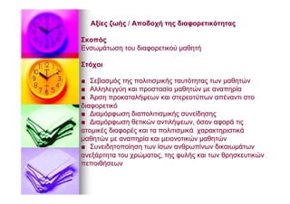 ΑξίεςΑξίες ζωήςζωής // ΑποδοχήΑποδοχή τηςτης διαφορετικότηταςδιαφορετικότητας
ΣκοπόςΣκοπός
ΕνσωμάτωσηΕνσωμάτωση τουτου διαφορετικούδιαφορετικού μαθητήμαθητή
ΣτόχοιΣτόχοι
■■ ΣεβασμόςΣεβασμός τηςτης πολιτισμικήςπολιτισμικής ταυτότηταςταυτότητας τωντων μαθητώνμαθητών
■■ ΑλληλεγγύηΑλληλεγγύη καικαι προστασίαπροστασία μαθητώνμαθητών μεμε αναπηρίααναπηρία
■■ ΆρσηΆρση προκαταλήψεωνπροκαταλήψεων καικαι στερεοτύπωνστερεοτύπων απέναντιαπέναντι στοστο
διαφορετικόδιαφορετικό
■■ ΔιαμόρφωσηΔιαμόρφωση διαπολιτισμικήςδιαπολιτισμικής συνείδησηςσυνείδησης
■■ ΔιαμόρφωσηΔιαμόρφωση θετικώνθετικών αντιλήψεωναντιλήψεων,, όσονόσον αφοράαφορά τιςτις
ατομικέςατομικές διαφορέςδιαφορές καικαι τατα πολιτισμικάπολιτισμικά χαρακτηριστικάχαρακτηριστικά
μαθητώνμαθητών μεμε αναπηρίααναπηρία καικαι μειονοτικώνμειονοτικών μαθητώνμαθητών
■■ ΣυνειδητοποίησηΣυνειδητοποίηση τωντων ίσωνίσων ανθρωπίνωνανθρωπίνων δικαιωμάτωνδικαιωμάτων
ανεξάρτηταανεξάρτητα τουτου χρώματοςχρώματος,, τηςτης φυλήςφυλής καικαι τωντων θρησκευτικώνθρησκευτικών
πεποιθήσεωνπεποιθήσεων
 