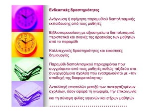 ΕνδεικτικέςΕνδεικτικές δραστηριότητεςδραστηριότητες
ΑνάγνωσηΑνάγνωση ήή αφήγησηαφήγηση παραμυθιούπαραμυθιού διαπολιτισμικήςδιαπολιτισμικής
εκπαίδευσηςεκπαίδευσης απόαπό τουςτους μαθητέςμαθητές
ΒιβλιοπαρουσίασηΒιβλιοπαρουσίαση μεμε αξιοσημείωτααξιοσημείωτα διαπολιτισμικάδιαπολιτισμικά
περιστατικάπεριστατικά καικαι σκηνέςσκηνές τηςτης αρεσκείαςαρεσκείας τωντων μαθητώνμαθητών
απόαπό τοτο παραμύθιπαραμύθι
ΚαλλιτεχνικέςΚαλλιτεχνικές δραστηριότητεςδραστηριότητες καικαι εικαστικέςεικαστικές
δημιουργίεςδημιουργίες
ΠαραμύθιΠαραμύθι διαπολιτισμικούδιαπολιτισμικού περιεχομένουπεριεχομένου πουπου
συγγράφεταισυγγράφεται απόαπό τουςτους μαθητέςμαθητές καθώςκαθώς ταξιδεύειταξιδεύει σταστα
συνεργαζόμενασυνεργαζόμενα σχολείασχολεία πουπου ενασχολούνταιενασχολούνται μεμε ««τηντην
αποδοχήαποδοχή τηςτης διαφορετικότηταςδιαφορετικότητας»»
ΑνταλλαγήΑνταλλαγή επιστολώνεπιστολών μεταξύμεταξύ τωντων συνεργαζομένωνσυνεργαζομένων
σχολείωνσχολείων,, όσονόσον αφοράαφορά τητη γνωριμίαγνωριμία,, τηντην επικοινωνίαεπικοινωνία
καικαι τητη σύναψησύναψη φιλίαςφιλίας γηγενώνγηγενών καικαι ετέρωνετέρων μαθητώνμαθητών
……………………………………………………………………
 